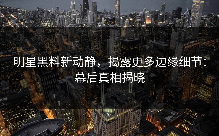 明星黑料新动静，揭露更多边缘细节：幕后真相揭晓